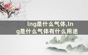 lng是什么气体,lng是什么气体有什么用途