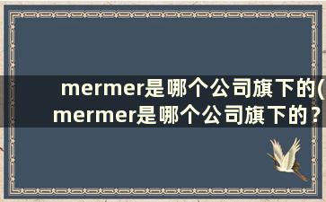 mermer是哪个公司旗下的(mermer是哪个公司旗下的？)