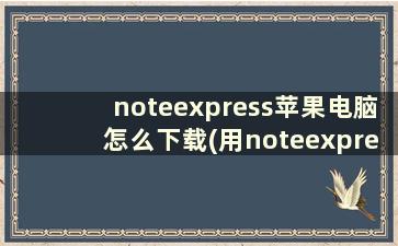 noteexpress苹果电脑怎么下载(用noteexpress怎么找英文文献)