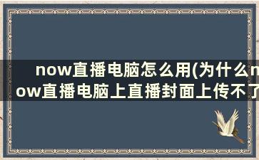 now直播电脑怎么用(为什么now直播电脑上直播封面上传不了)