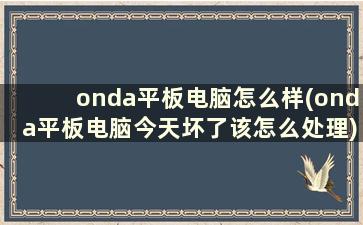 onda平板电脑怎么样(onda平板电脑今天坏了该怎么处理)