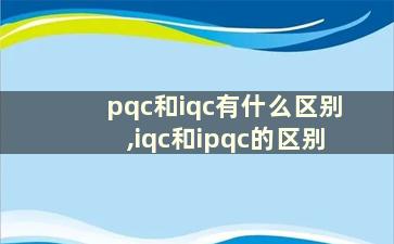 pqc和iqc有什么区别,iqc和ipqc的区别