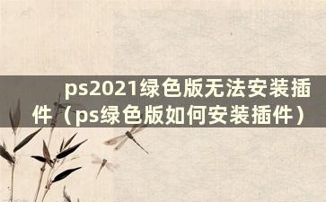 ps2021绿色版无法安装插件（ps绿色版如何安装插件）