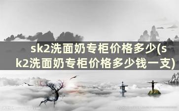 sk2洗面奶专柜价格多少(sk2洗面奶专柜价格多少钱一支)