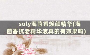 soly海茴香焕颜精华(海茴香抗老精华液真的有效果吗)