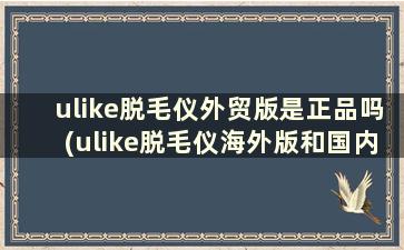 ulike脱毛仪外贸版是正品吗(ulike脱毛仪海外版和国内版)