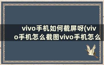 vivo手机如何截屏呀(vivo手机怎么截图vivo手机怎么截屏)