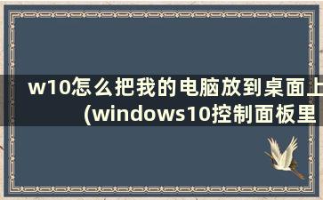 w10怎么把我的电脑放到桌面上(windows10控制面板里怎么添加我的电脑)