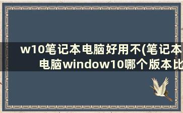 w10笔记本电脑好用不(笔记本电脑window10哪个版本比较好)