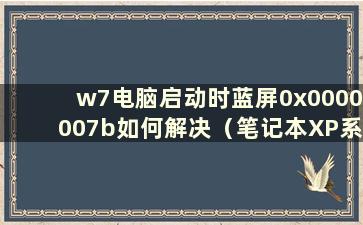 w7电脑启动时蓝屏0x0000007b如何解决（笔记本XP系统中电脑启动时蓝屏0x0000007b如何解决）