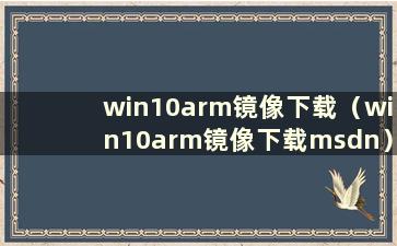 win10arm镜像下载（win10arm镜像下载msdn）