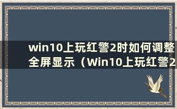 win10上玩红警2时如何调整全屏显示（Win10上玩红警2时如何调整全屏显示）