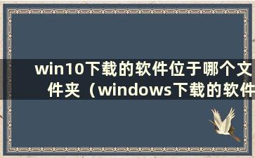 win10下载的软件位于哪个文件夹（windows下载的软件位于哪个盘）