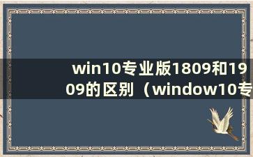 win10专业版1809和1909的区别（window10专业版1809和1909）