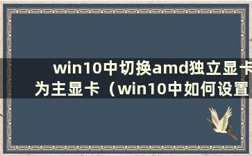 win10中切换amd独立显卡为主显卡（win10中如何设置amd独立显卡运行游戏）