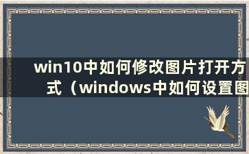 win10中如何修改图片打开方式（windows中如何设置图片打开方式）