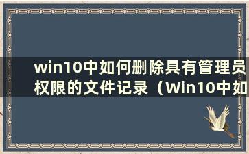 win10中如何删除具有管理员权限的文件记录（Win10中如何删除具有管理员权限的文件）