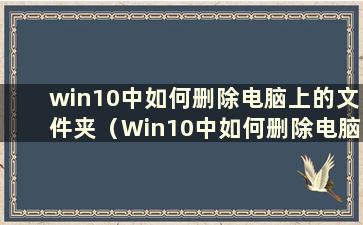 win10中如何删除电脑上的文件夹（Win10中如何删除电脑上的文件夹和文件）