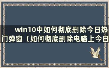 win10中如何彻底删除今日热门弹窗（如何彻底删除电脑上今日热门弹窗）