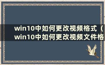 win10中如何更改视频格式（win10中如何更改视频文件格式）