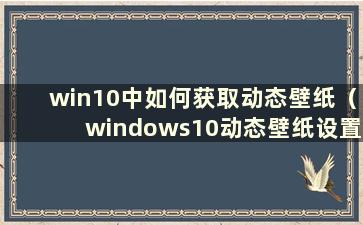 win10中如何获取动态壁纸（windows10动态壁纸设置）