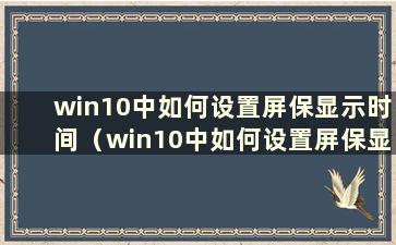 win10中如何设置屏保显示时间（win10中如何设置屏保显示时间到桌面）