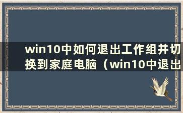 win10中如何退出工作组并切换到家庭电脑（win10中退出工作区）