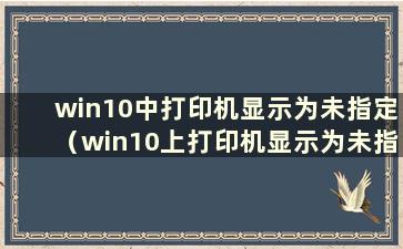 win10中打印机显示为未指定（win10上打印机显示为未指定怎么办）