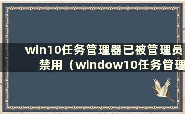 win10任务管理器已被管理员禁用（window10任务管理器已被管理员禁用）