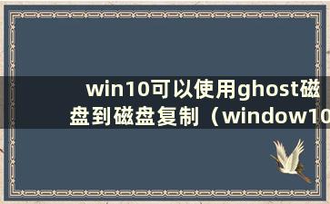 win10可以使用ghost磁盘到磁盘复制（window10可以ghost）