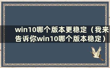 win10哪个版本更稳定（我来告诉你win10哪个版本稳定）