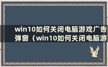 win10如何关闭电脑游戏广告弹窗（win10如何关闭电脑游戏广告弹窗软件）