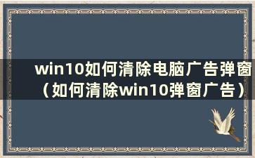 win10如何清除电脑广告弹窗（如何清除win10弹窗广告）