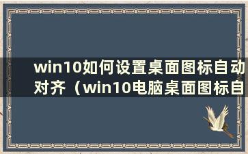 win10如何设置桌面图标自动对齐（win10电脑桌面图标自动对齐）