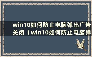 win10如何防止电脑弹出广告关闭（win10如何防止电脑弹出广告软件）