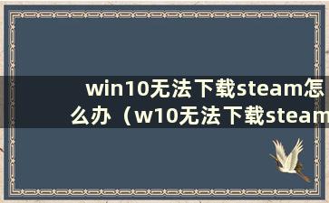 win10无法下载steam怎么办（w10无法下载steam）