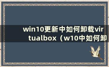 win10更新中如何卸载virtualbox（w10中如何卸载virtualbox）