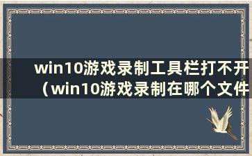 win10游戏录制工具栏打不开（win10游戏录制在哪个文件夹）