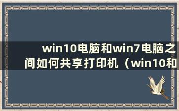 win10电脑和win7电脑之间如何共享打印机（win10和win7之间如何共享打印机）