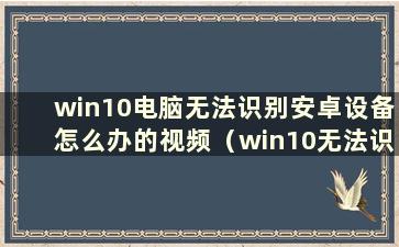 win10电脑无法识别安卓设备怎么办的视频（win10无法识别安卓手机）