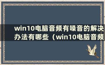 win10电脑音频有噪音的解决办法有哪些（win10电脑音频有噪音解决方法视频）