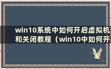 win10系统中如何开启虚拟机和关闭教程（win10中如何开启虚拟机）