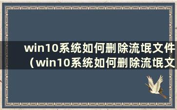 win10系统如何删除流氓文件（win10系统如何删除流氓文件）