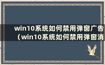 win10系统如何禁用弹窗广告（win10系统如何禁用弹窗消息）