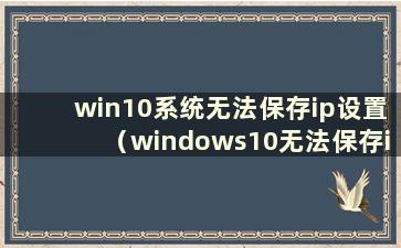 win10系统无法保存ip设置（windows10无法保存ip设置）