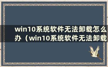 win10系统软件无法卸载怎么办（win10系统软件无法卸载怎么办）