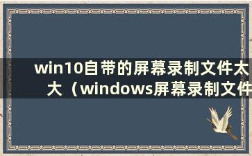 win10自带的屏幕录制文件太大（windows屏幕录制文件太大）