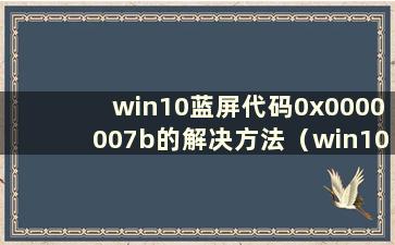 win10蓝屏代码0x0000007b的解决方法（win10蓝屏代码0x0000001a）