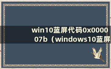 win10蓝屏代码0x000007b（windows10蓝屏代码0x0000007b）