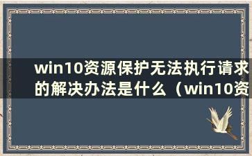 win10资源保护无法执行请求的解决办法是什么（win10资源保护无法执行请求怎么办）